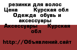 резинки для волос › Цена ­ 80 - Курская обл. Одежда, обувь и аксессуары » Аксессуары   . Курская обл.